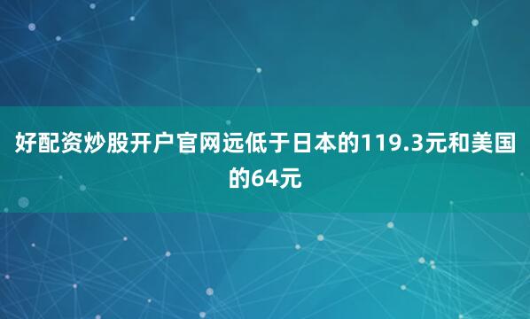 好配资炒股开户官网远低于日本的119.3元和美国的64元