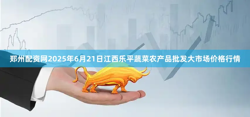 郑州配资网2025年6月21日江西乐平蔬菜农产品批发大市场价格行情