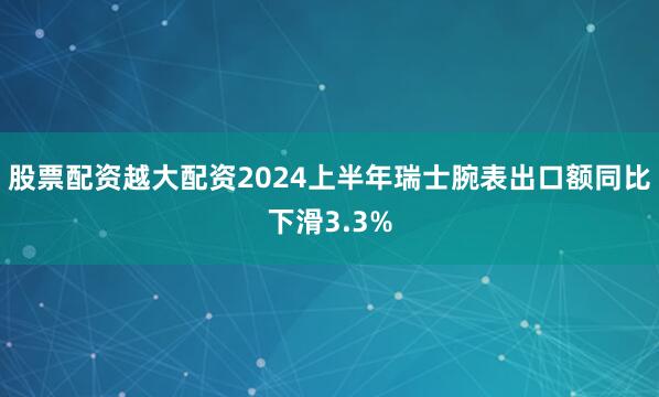 股票配资越大配资2024上半年瑞士腕表出口额同比下滑3.3%