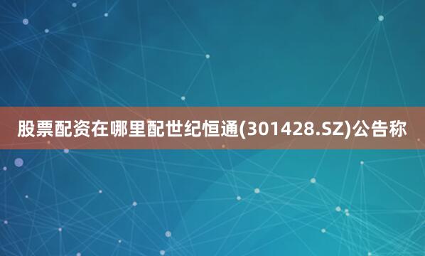 股票配资在哪里配世纪恒通(301428.SZ)公告称
