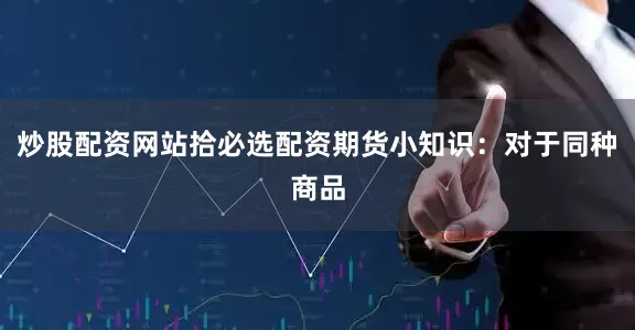 炒股配资网站拾必选配资期货小知识：对于同种商品